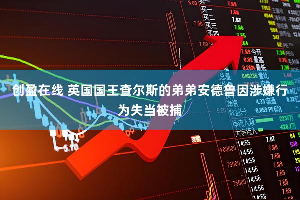 创盈在线 英国国王查尔斯的弟弟安德鲁因涉嫌行为失当被捕