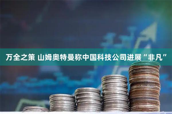 万全之策 山姆奥特曼称中国科技公司进展“非凡”