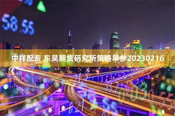 中祥配资 东吴期货研究所策略早参20230216