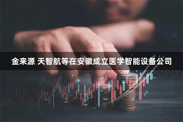 金来源 天智航等在安徽成立医学智能设备公司