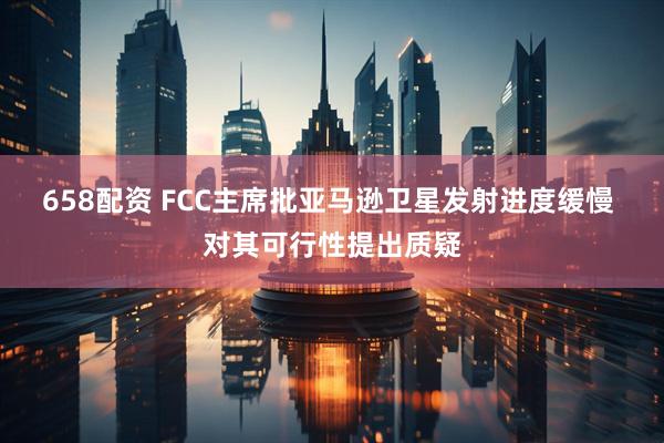 658配资 FCC主席批亚马逊卫星发射进度缓慢 对其可行性提出质疑