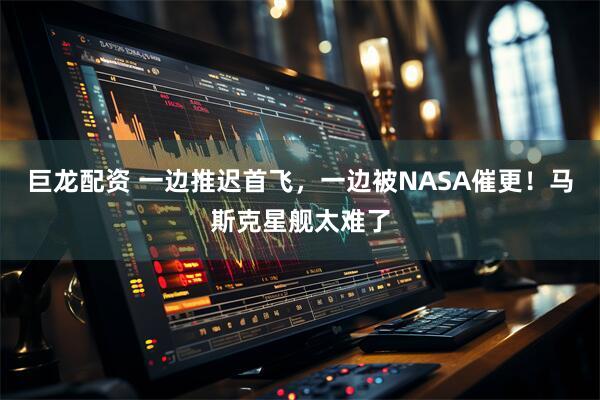 巨龙配资 一边推迟首飞，一边被NASA催更！马斯克星舰太难了