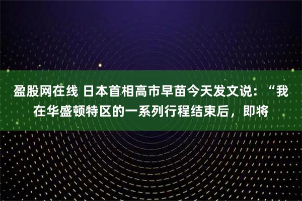 盈股网在线 日本首相高市早苗今天发文说：“我在华盛顿特区的一系列行程结束后，即将