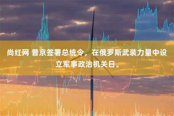 尚红网 普京签署总统令，在俄罗斯武装力量中设立军事政治机关日。