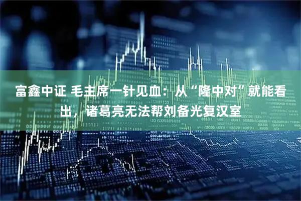 富鑫中证 毛主席一针见血：从“隆中对”就能看出，诸葛亮无法帮刘备光复汉室