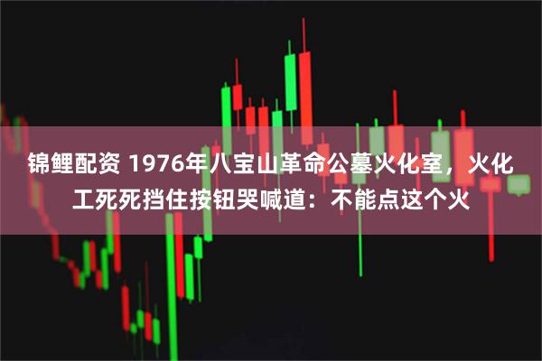 锦鲤配资 1976年八宝山革命公墓火化室，火化工死死挡住按钮哭喊道：不能点这个火