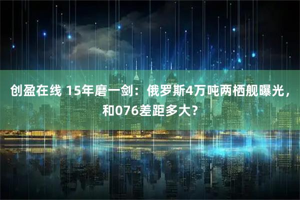 创盈在线 15年磨一剑：俄罗斯4万吨两栖舰曝光，和076差距多大？