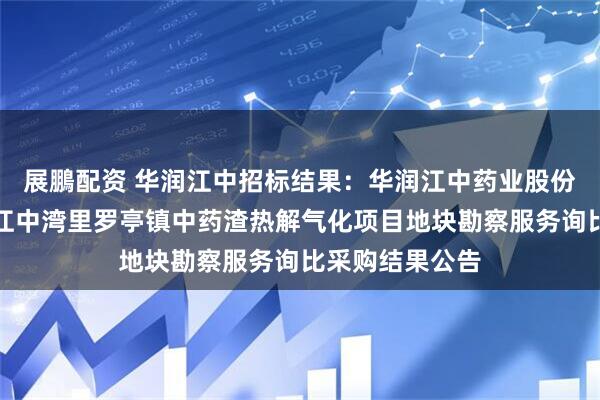展鵬配资 华润江中招标结果：华润江中药业股份有限公司华润江中湾里罗亭镇中药渣热解气化项目地块勘察服务询比采购结果公告