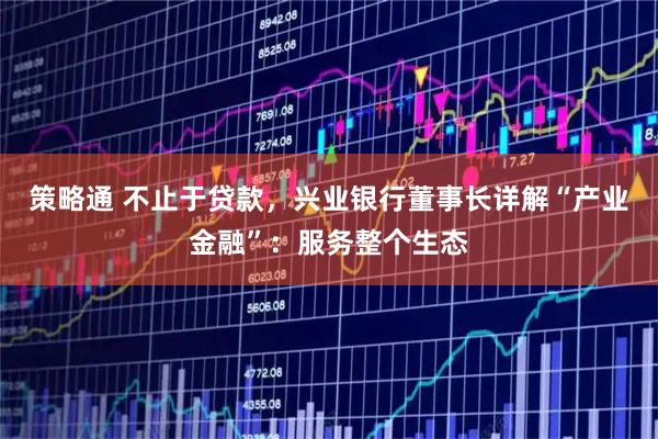 策略通 不止于贷款,兴业银行董事长详解“产业金融”:服务整个生态