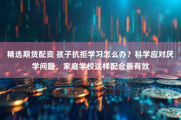 精选期货配资 孩子抗拒学习怎么办？科学应对厌学问题，家庭学校这样配合最有效