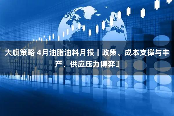 大旗策略 4月油脂油料月报丨政策、成本支撑与丰产、供应压力博弈​