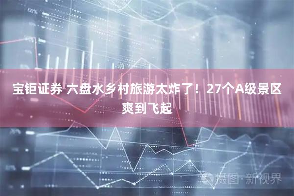 宝钜证券 六盘水乡村旅游太炸了！27个A级景区爽到飞起
