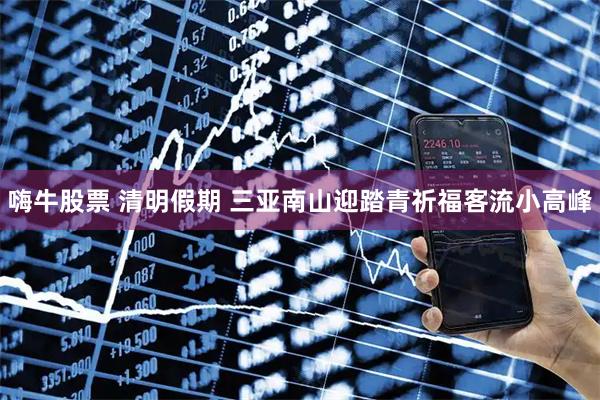 嗨牛股票 清明假期 三亚南山迎踏青祈福客流小高峰