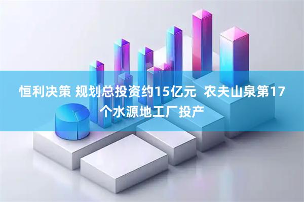 恒利决策 规划总投资约15亿元  农夫山泉第17个水源地工厂投产
