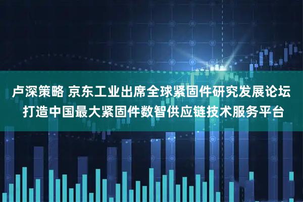 卢深策略 京东工业出席全球紧固件研究发展论坛 打造中国最大紧固件数智供应链技术服务平台