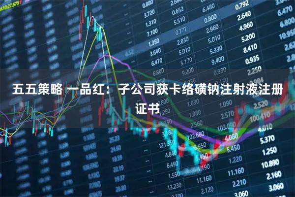 五五策略 一品红：子公司获卡络磺钠注射液注册证书