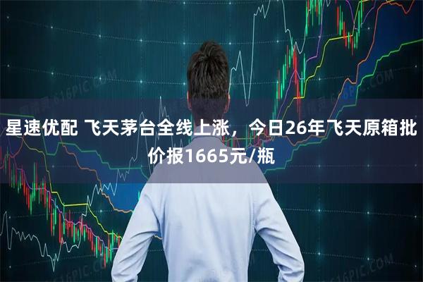 星速优配 飞天茅台全线上涨，今日26年飞天原箱批价报1665元/瓶
