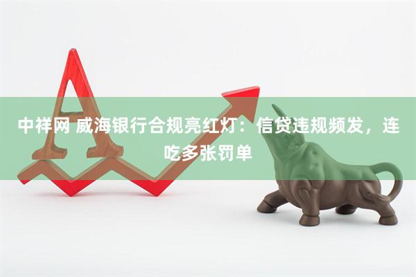 中祥网 威海银行合规亮红灯:信贷违规频发,连吃多张罚单