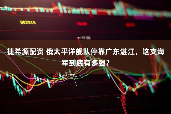 捷希源配资 俄太平洋舰队停靠广东湛江,这支海军到底有多强?