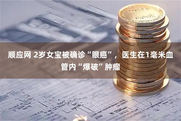 顺应网 2岁女宝被确诊“眼癌”，医生在1毫米血管内“爆破”肿瘤