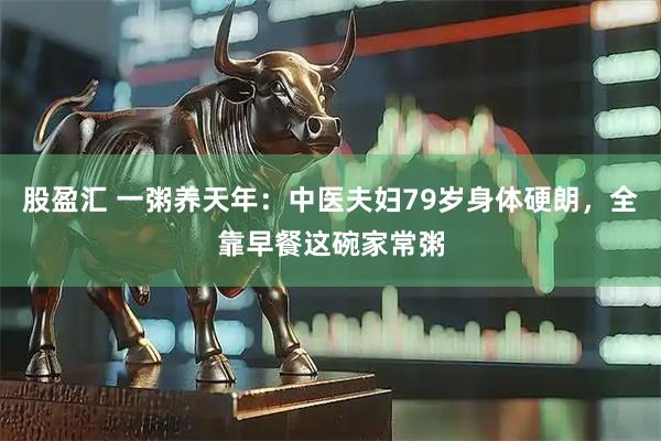 股盈汇 一粥养天年：中医夫妇79岁身体硬朗，全靠早餐这碗家常粥