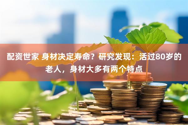 配资世家 身材决定寿命？研究发现：活过80岁的老人，身材大多有两个特点