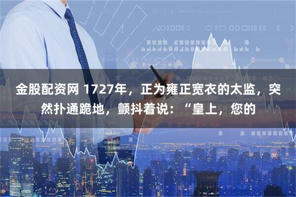 金股配资网 1727年，正为雍正宽衣的太监，突然扑通跪地，颤抖着说：“皇上，您的
