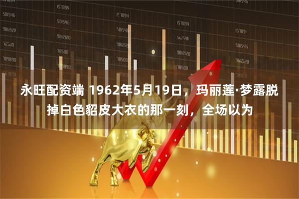 永旺配资端 1962年5月19日，玛丽莲·梦露脱掉白色貂皮大衣的那一刻，全场以为