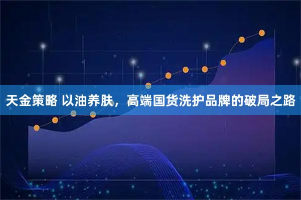 天金策略 以油养肤，高端国货洗护品牌的破局之路