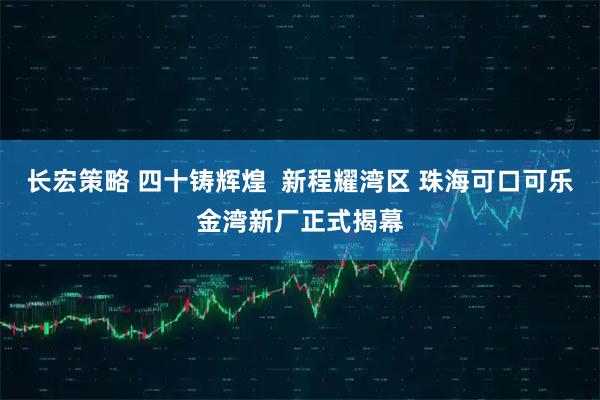 长宏策略 四十铸辉煌 新程耀湾区 珠海可口可乐金湾新厂正式揭幕