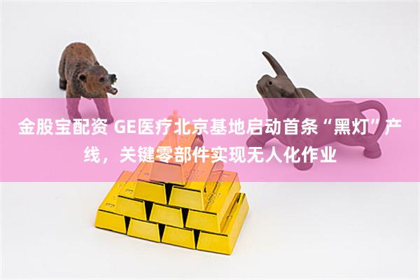 金股宝配资 GE医疗北京基地启动首条“黑灯”产线，关键零部件实现无人化作业