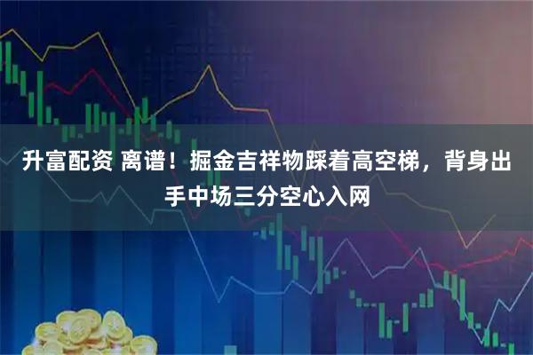 升富配资 离谱！掘金吉祥物踩着高空梯，背身出手中场三分空心入网