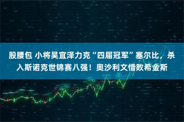 股腰包 小将吴宜泽力克“四届冠军”塞尔比，杀入斯诺克世锦赛八强！奥沙利文惜败希金斯