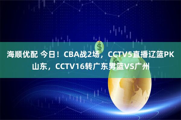 海顺优配 今日！CBA战2场，CCTV5直播辽篮PK山东，CCTV16转广东男篮VS广州