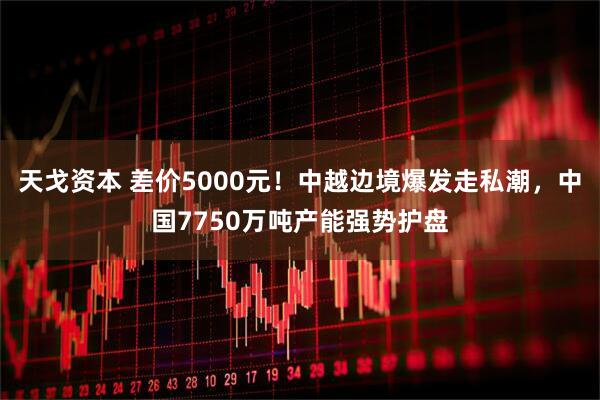 天戈资本 差价5000元！中越边境爆发走私潮，中国7750万吨产能强势护盘