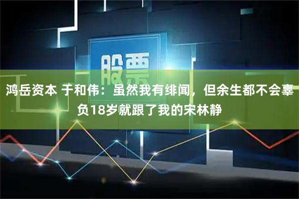 鸿岳资本 于和伟：虽然我有绯闻，但余生都不会辜负18岁就跟了我的宋林静