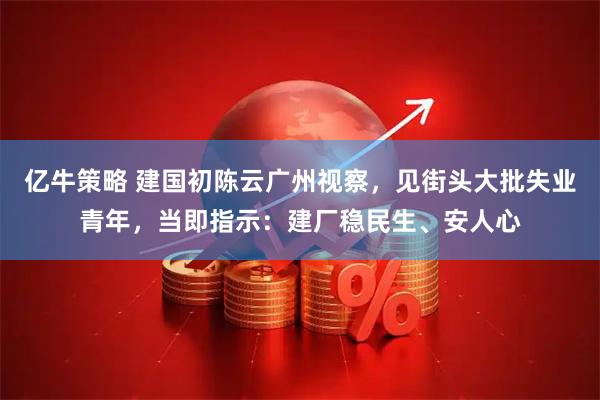 亿牛策略 建国初陈云广州视察，见街头大批失业青年，当即指示：建厂稳民生、安人心