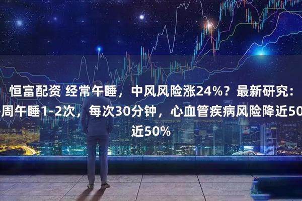恒富配资 经常午睡，中风风险涨24%？最新研究：每周午睡1-2次，每次30分钟，心血管疾病风险降近50%