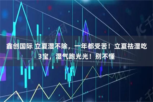 鑫创国际 立夏湿不除，一年都受苦！立夏祛湿吃3宝，湿气跑光光！别不懂
