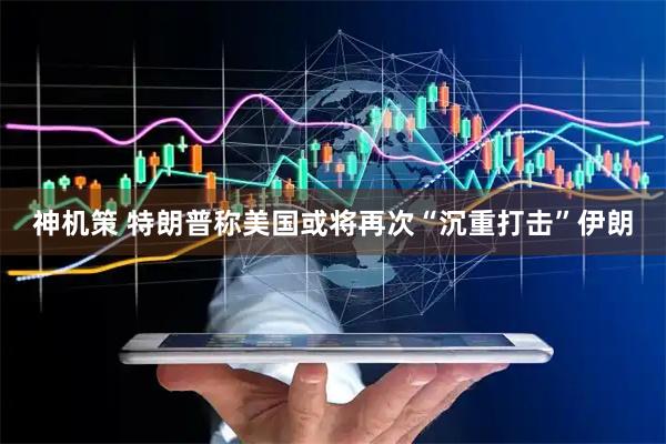 神机策 特朗普称美国或将再次“沉重打击”伊朗