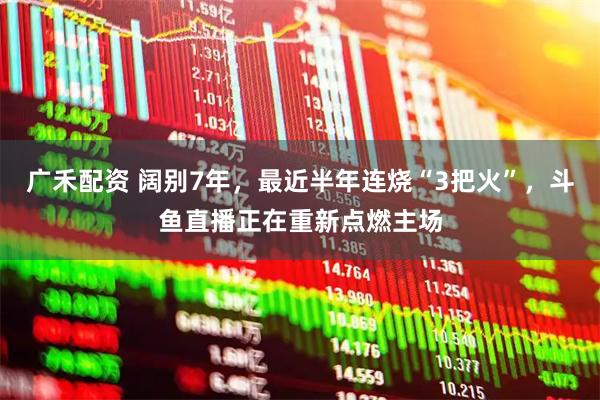 广禾配资 阔别7年，最近半年连烧“3把火”，斗鱼直播正在重新点燃主场