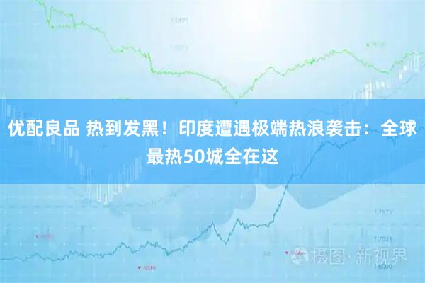 优配良品 热到发黑！印度遭遇极端热浪袭击：全球最热50城全在这
