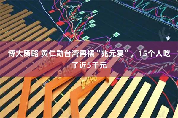 博大策略 黄仁勋台湾再摆“兆元宴”，15个人吃了近5千元