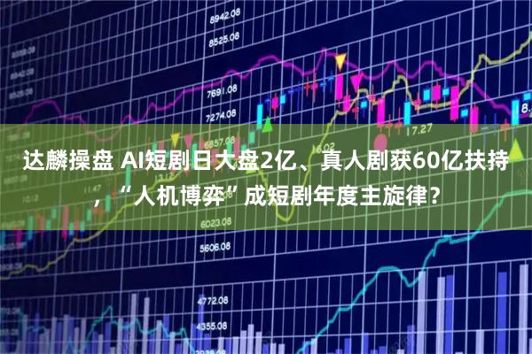达麟操盘 AI短剧日大盘2亿、真人剧获60亿扶持，“人机博弈”成短剧年度主旋律？
