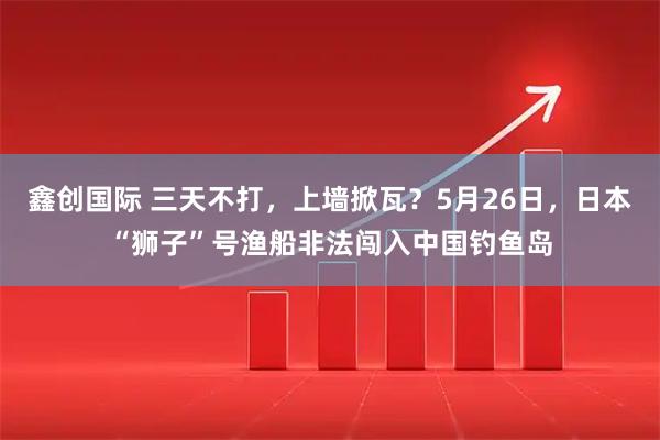 鑫创国际 三天不打，上墙掀瓦？5月26日，日本“狮子”号渔船非法闯入中国钓鱼岛