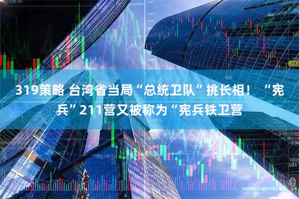 319策略 台湾省当局“总统卫队”挑长相！ “宪兵”211营又被称为“宪兵铁卫营