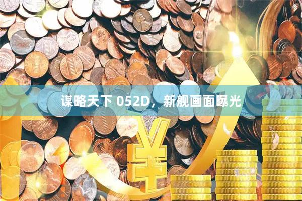 谋略天下 052D，新舰画面曝光
