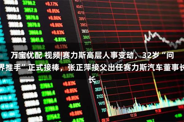 万宝优配 视频|赛力斯高层人事变动，32岁“问界推手”正式接棒，张正萍接父出任赛力斯汽车董事长