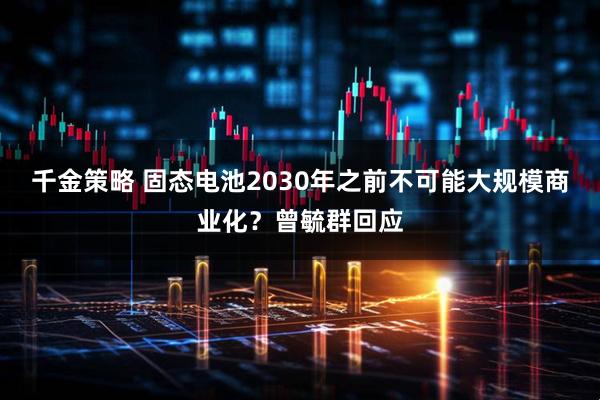 千金策略 固态电池2030年之前不可能大规模商业化？曾毓群回应