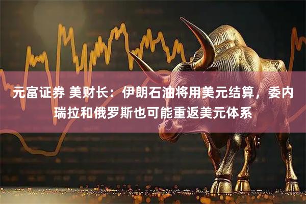 元富证券 美财长：伊朗石油将用美元结算，委内瑞拉和俄罗斯也可能重返美元体系